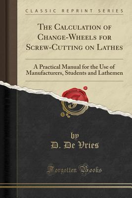 Read Online The Calculation of Change-Wheels for Screw-Cutting on Lathes: A Practical Manual for the Use of Manufacturers, Students and Lathemen (Classic Reprint) - D. De Vries file in ePub