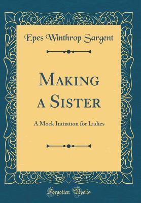 Read Online Making a Sister: A Mock Initiation for Ladies (Classic Reprint) - Epes W. Sargent | PDF