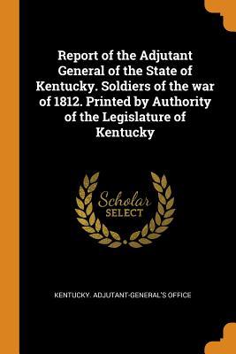 Read Online Report of the Adjutant General of the State of Kentucky. Soldiers of the War of 1812. Printed by Authority of the Legislature of Kentucky - State of Kentucky (USA) file in PDF