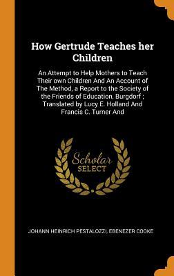 Full Download How Gertrude Teaches her Children: An Attempt to Help Mothers to Teach Their own Children And An Account of The Method, a Report to the Society of the Friends of Education, Burgdorf; Translated by Lucy E. Holland And Francis C. Turner And - Johann Heinrich Pestalozzi | PDF