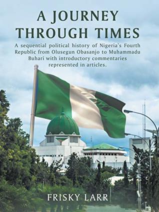 Full Download A Journey Through Times: A Sequential Political History of Nigeria's Fourth Republic from Olusegun Obasanjo to Muhammadu Buhari – with Introductory Commentaries Represented in Articles. - Frisky Larr | PDF