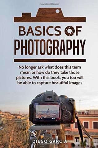 Read Online Basics Of Photography: No longer ask what does this term mean or how do they take those pictures. With this book, you too will be able to capture beautiful images. - Diego Garcia file in PDF