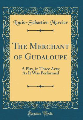 Read The Merchant of Gudaloupe: A Play, in Three Acts; As It Was Performed (Classic Reprint) - Louis-Sébastien Mercier | PDF