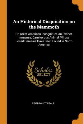 Read Online An Historical Disquisition on the Mammoth: Or, Great American Incognitum, an Extinct, Immense, Carnivorous Animal, Whose Fossil Remains Have Been Found in North America - Rembrandt Peale file in ePub