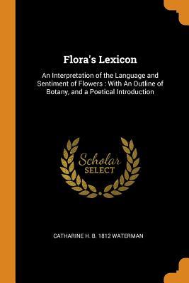 Full Download Flora's Lexicon: An Interpretation of the Language and Sentiment of Flowers: With an Outline of Botany, and a Poetical Introduction - Catharine H B 1812 Waterman file in PDF