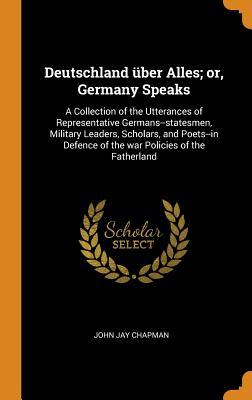 Read Deutschland �ber Alles; Or, Germany Speaks: A Collection of the Utterances of Representative Germans--Statesmen, Military Leaders, Scholars, and Poets--In Defence of the War Policies of the Fatherland - John Jay Chapman file in ePub