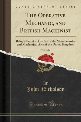 Read The Operative Mechanic, and British Machinist, Vol. 1 of 2: Being a Practical Display of the Manufactories and Mechanical Arts of the United Kingdom (Classic Reprint) - John Nicholson file in PDF