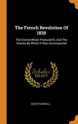 Read Online The French Revolution of 1830: The Events Which Produced It, and the Scenes by Which It Was Accompanied - David Turnbull | PDF