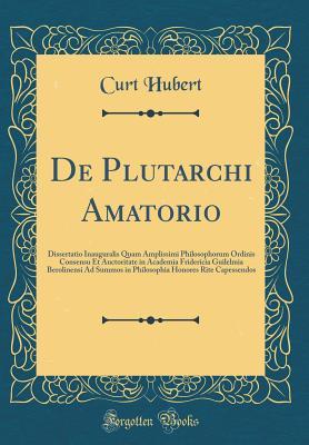 Read de Plutarchi Amatorio: Dissertatio Inauguralis Quam Amplissimi Philosophorum Ordinis Consensu Et Auctoritate in Academia Fridericia Guilelmia Berolinensi Ad Summos in Philosophia Honores Rite Capessendos (Classic Reprint) - Curt Hubert file in ePub
