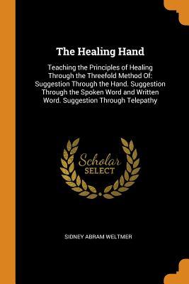 Read Online The Healing Hand: Teaching the Principles of Healing Through the Threefold Method Of: Suggestion Through the Hand. Suggestion Through the Spoken Word and Written Word. Suggestion Through Telepathy - Sidney Abram Weltmer | PDF