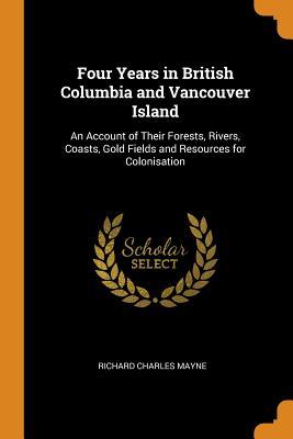 Read Four Years in British Columbia and Vancouver Island: An Account of Their Forests, Rivers, Coasts, Gold Fields and Resources for Colonisation - Richard Charles Mayne file in ePub