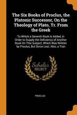 Read Online The Six Books of Proclus, the Platonic Successor, on the Theology of Plato, Tr. from the Greek: To Which a Seventh Book Is Added, in Order to Supply the Deficiency of Another Book on This Subject, Which Was Written by Proclus, But Since Lost. Also, a Tran - Proclus file in PDF