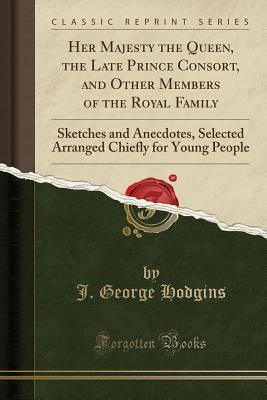 Read Her Majesty the Queen, the Late Prince Consort, and Other Members of the Royal Family: Sketches and Anecdotes, Selected Arranged Chiefly for Young People (Classic Reprint) - John George Hodgins file in PDF