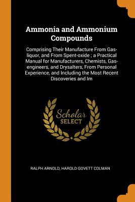 Full Download Ammonia and Ammonium Compounds: Comprising Their Manufacture from Gas-Liquor, and from Spent-Oxide; A Practical Manual for Manufacturers, Chemists, Gas-Engineers, and Drysalters, from Personal Experience, and Including the Most Recent Discoveries and Im - Ralph Arnold | PDF