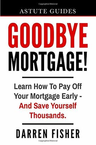 Download Goodbye Mortgage!: Learn How To Pay Off Your Mortgage Early - And Save Yourself Thousands. (Astute Guides) - Mr Darren Fisher | PDF