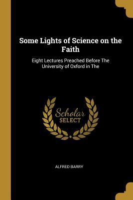 Read Online Some Lights of Science on the Faith: Eight Lectures Preached Before the University of Oxford in the - Alfred Barry | PDF