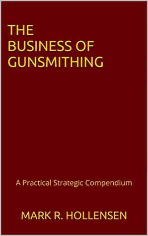 Read Online The Business of Gunsmithing: A Practical Strategic Compendium - Mark R. Hollensen | PDF