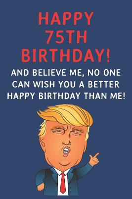 Read Online Happy 75th Birthday! And Believe Me, No One Can Wish You A Better Happy Birthday Than Me: Funny Donald Trump 75th Birthday Gift / Journal / Notebook / Diary / Greetings Card Alternative (6 x 9 - 110 Blank Lined Pages) - Rise Publishing | ePub
