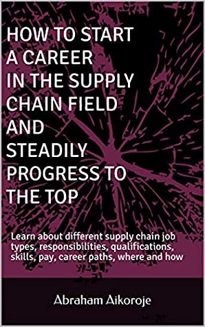 Read HOW TO START A CAREER IN THE SUPPLY CHAIN FIELD AND STEADILY PROGRESS TO THE TOP: Learn about different supply chain job types, responsibilities, qualifications, skills, pay, career paths - Abraham Aikoroje file in ePub